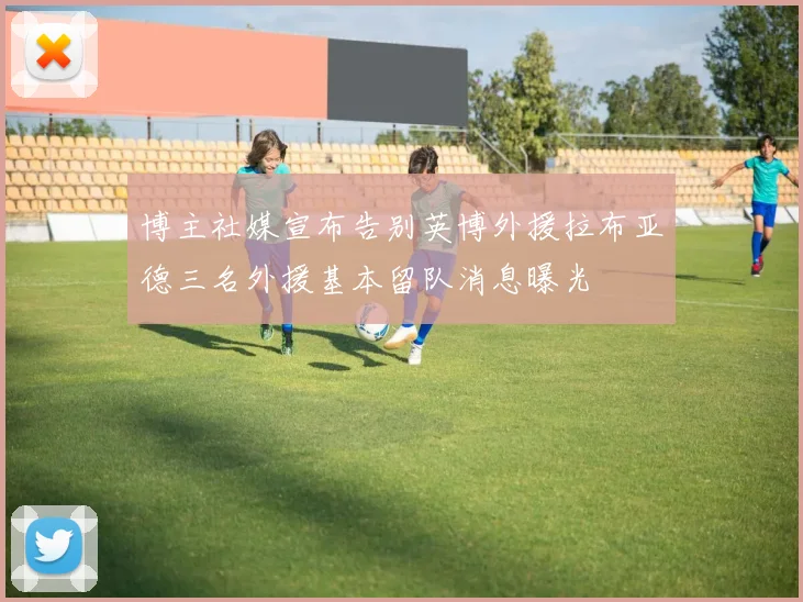 博主社媒宣布告别英博外援拉布亚德三名外援基本留队消息曝光
