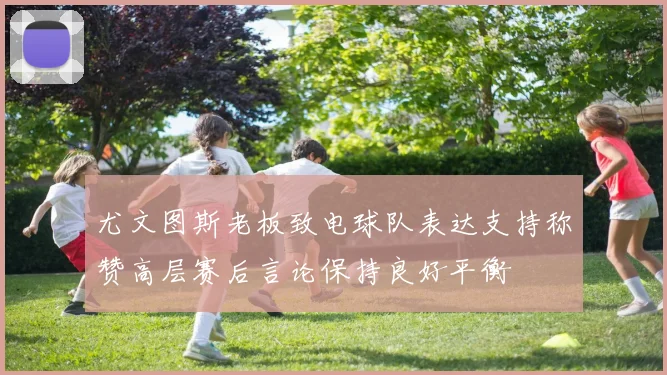 尤文图斯老板致电球队表达支持称赞高层赛后言论保持良好平衡