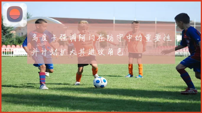 乌度卡强调阿门在防守中的重要性并计划扩大其进攻角色