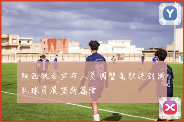 陕西联合宣布人员调整高歌送别离队球员展望新篇章
