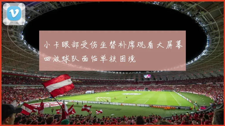 小卡眼部受伤坐替补席观看大屏幕回放球队面临单核困境