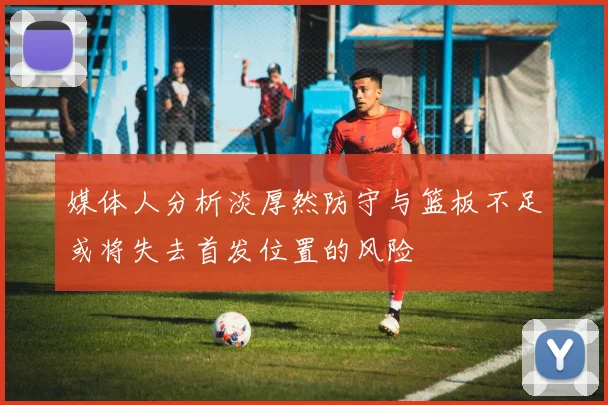 媒体人分析淡厚然防守与篮板不足或将失去首发位置的风险
