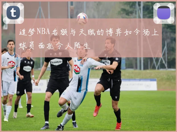 追梦NBA名额与天赋的博弈如今场上球员面孔令人陌生