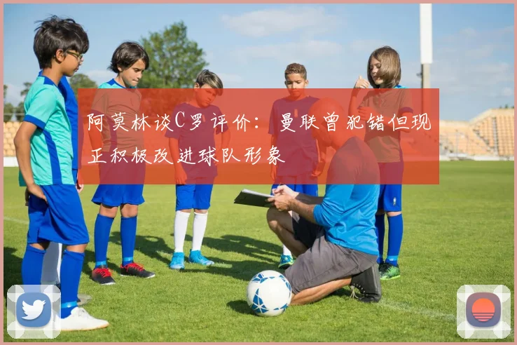 阿莫林谈C罗评价：曼联曾犯错但现正积极改进球队形象