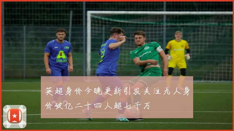 英超身价今晚更新引发关注九人身价破亿二十四人超七千万
