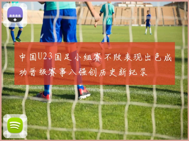 中国U23国足小组赛不败表现出色成功晋级赛事八强创历史新纪录