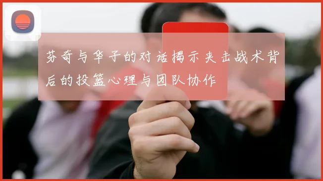 芬奇与华子的对话揭示夹击战术背后的投篮心理与团队协作