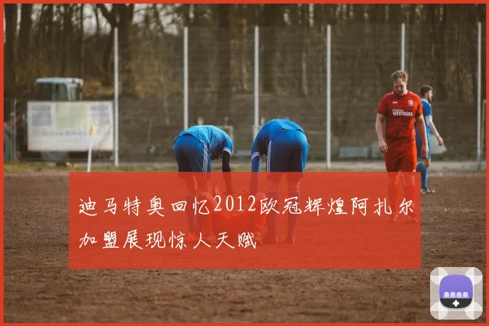 迪马特奥回忆2012欧冠辉煌阿扎尔加盟展现惊人天赋