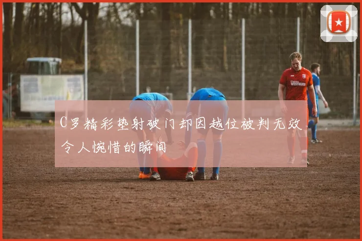 C罗精彩垫射破门却因越位被判无效令人惋惜的瞬间