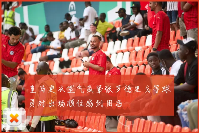 皇马更衣室气氛紧张罗德里戈等球员对出场顺位感到困惑