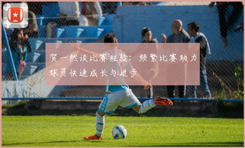 贺一然谈比赛经验：频繁比赛助力球员快速成长与进步