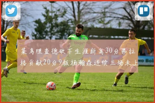 菜鸟理查德砍下生涯新高30分弗拉格贡献20分9板杨瀚森连续三场未上场