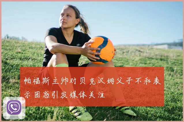 帕福斯主帅对贝克汉姆父子不和表示困惑引发媒体关注