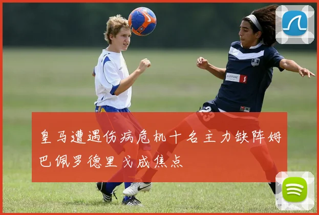 皇马遭遇伤病危机十名主力缺阵姆巴佩罗德里戈成焦点