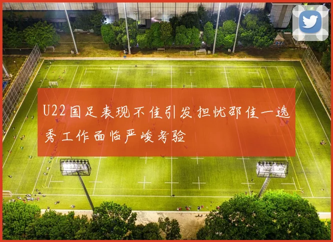 U22国足表现不佳引发担忧邵佳一选秀工作面临严峻考验