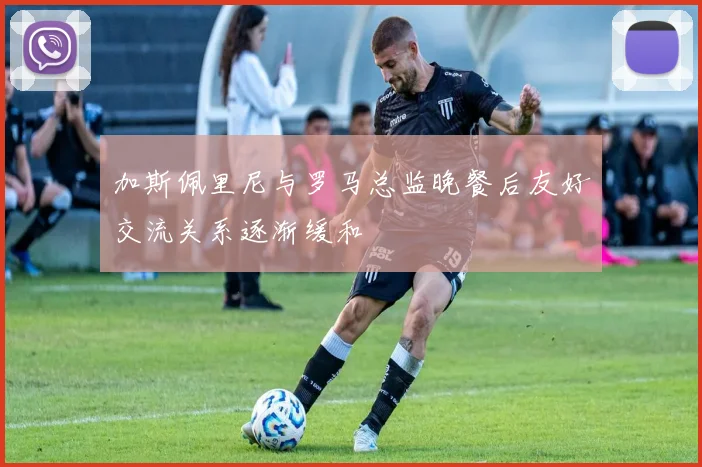 加斯佩里尼与罗马总监晚餐后友好交流关系逐渐缓和