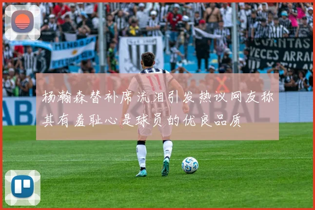 杨瀚森替补席流泪引发热议网友称其有羞耻心是球员的优良品质