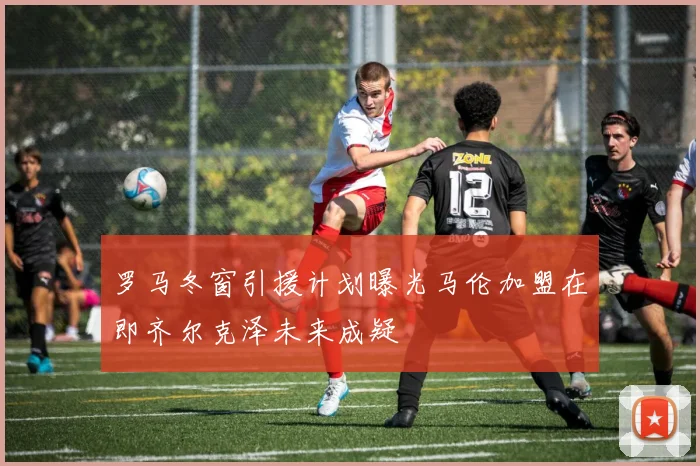 罗马冬窗引援计划曝光马伦加盟在即齐尔克泽未来成疑