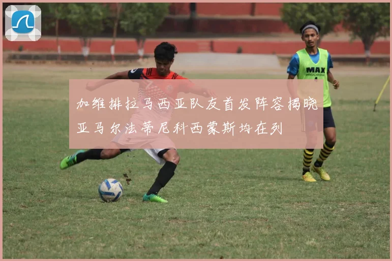 加维排拉马西亚队友首发阵容揭晓亚马尔法蒂尼科西蒙斯均在列