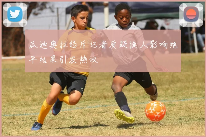 瓜迪奥拉怒斥记者质疑换人影响绝平结果引发热议
