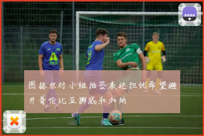 图赫尔对小组抽签表达担忧希望避开哥伦比亚挪威和加纳
