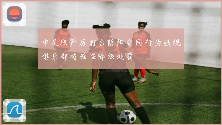 中足联严厉打击阴阳合同行为违规俱乐部将面临降级处罚