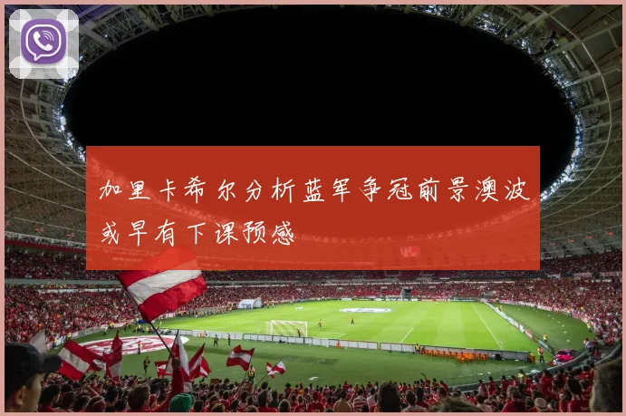 加里卡希尔分析蓝军争冠前景澳波或早有下课预感