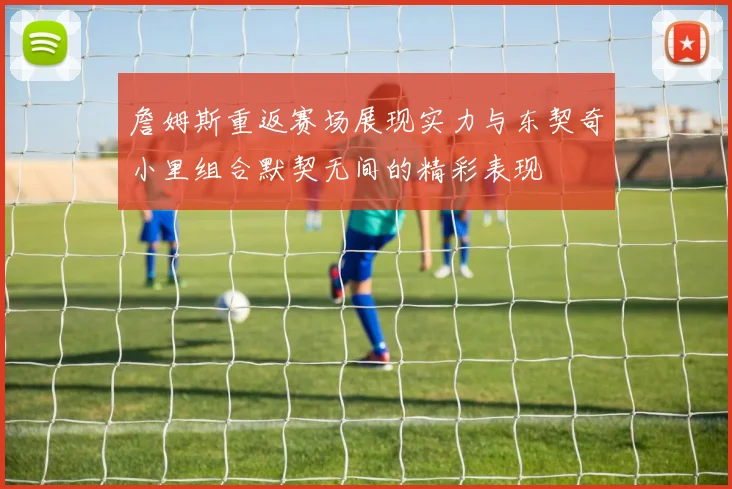 詹姆斯重返赛场展现实力与东契奇小里组合默契无间的精彩表现