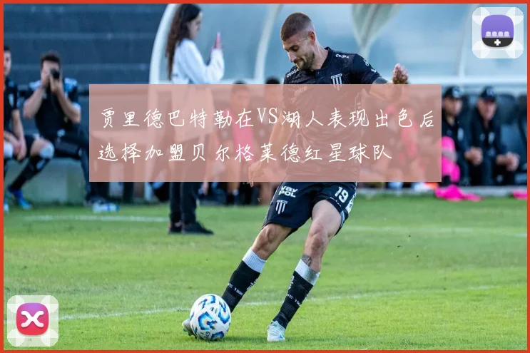 贾里德巴特勒在VS湖人表现出色后选择加盟贝尔格莱德红星球队