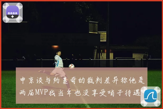 申京谈与约基奇的裁判差异称他是两届MVP我当年也没享受哨子待遇