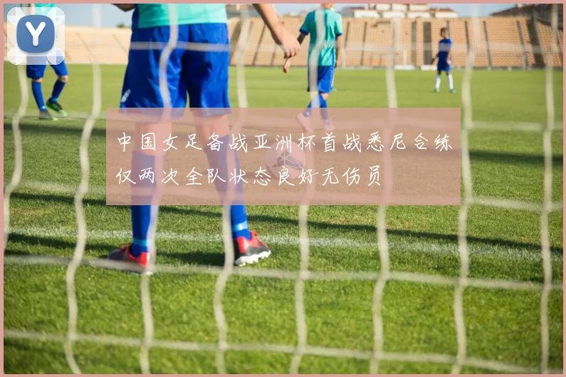 中国女足备战亚洲杯首战悉尼合练仅两次全队状态良好无伤员