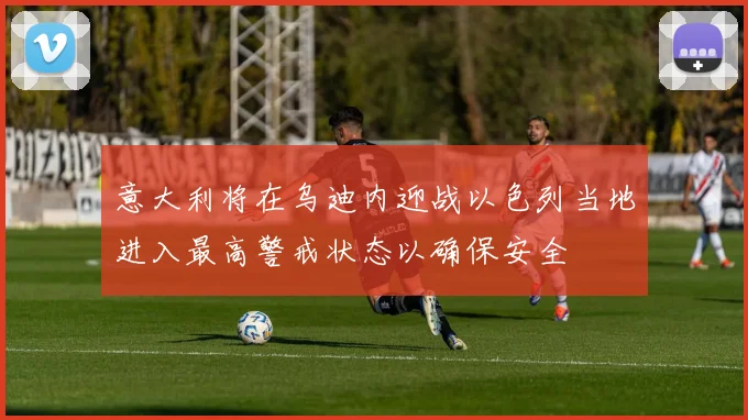意大利将在乌迪内迎战以色列当地进入最高警戒状态以确保安全