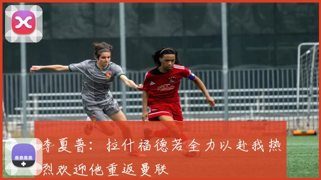 李夏普：拉什福德若全力以赴我热烈欢迎他重返曼联