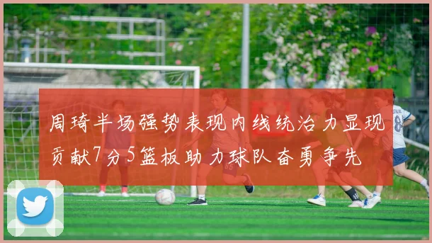 周琦半场强势表现内线统治力显现贡献7分5篮板助力球队奋勇争先
