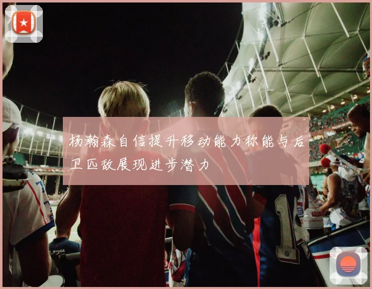 杨瀚森自信提升移动能力称能与后卫匹敌展现进步潜力