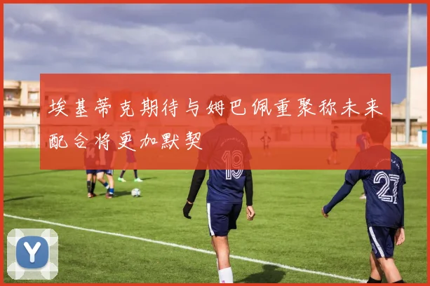 埃基蒂克期待与姆巴佩重聚称未来配合将更加默契