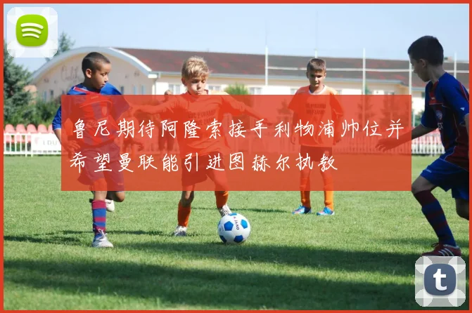 鲁尼期待阿隆索接手利物浦帅位并希望曼联能引进图赫尔执教