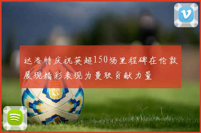 达洛特庆祝英超150场里程碑在伦敦展现精彩表现为曼联贡献力量