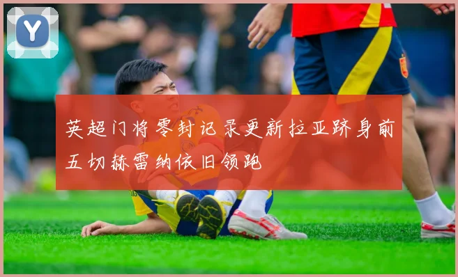 英超门将零封记录更新拉亚跻身前五切赫雷纳依旧领跑