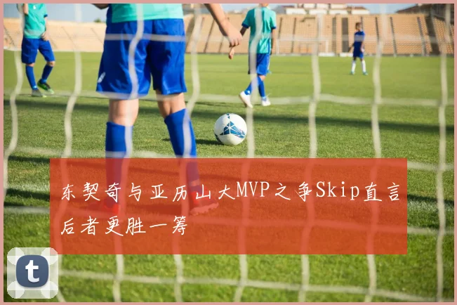 东契奇与亚历山大MVP之争Skip直言后者更胜一筹