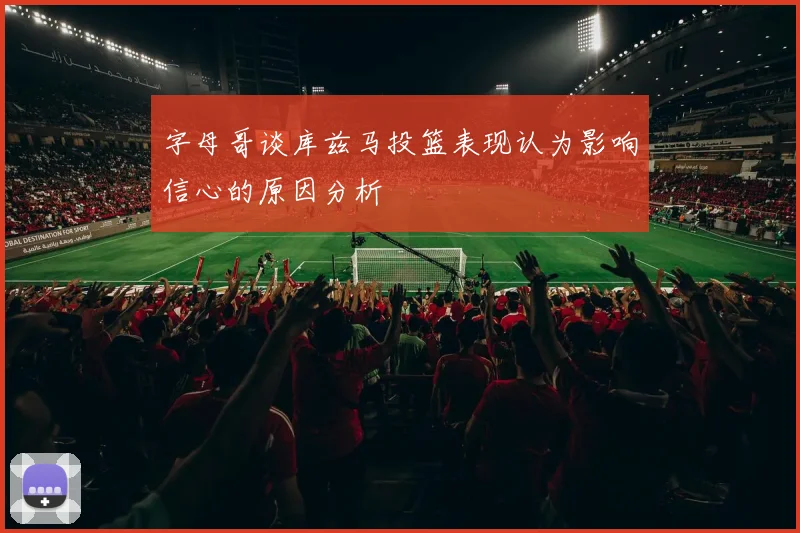 字母哥谈库兹马投篮表现认为影响信心的原因分析