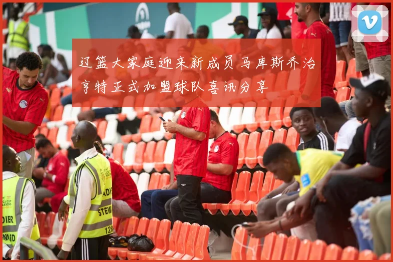 辽篮大家庭迎来新成员马库斯乔治亨特正式加盟球队喜讯分享