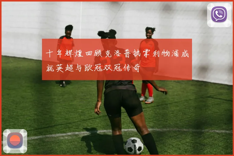 十年辉煌回顾克洛普执掌利物浦成就英超与欧冠双冠传奇
